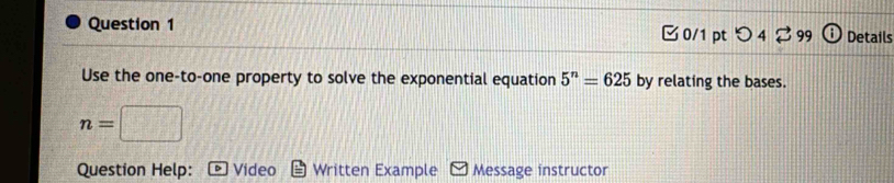 つ 4 99 Details 
Use the one-to-one property to solve the exponential equation 5^n=625 by relating the bases.
n=
Question Help: Video Written Example Message instructor