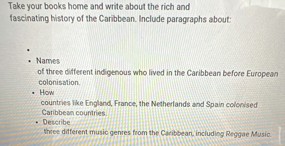 Take your books home and write about the rich and 
fascinating history of the Caribbean. Include paragraphs about: 
Names 
of three different indigenous who lived in the Caribbean before European 
colonisation. 
How 
countries like England, France, the Netherlands and Spain colonised 
Caribbean countries. 
Describe 
three different music genres from the Caribbean, including Reggae Music.