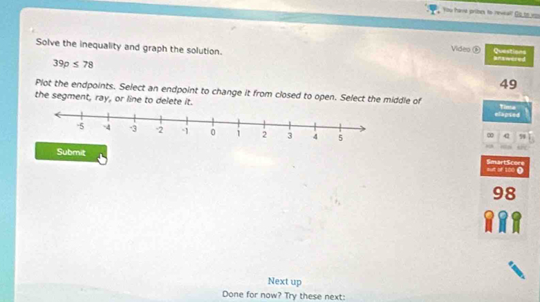 You have pribes to reveal! Go to vo 
Solve the inequality and graph the solution. answered 
Video ⑥ Questions
39p≤ 78
49
Plot the endpoints. Select an endpoint to change it from closed to open. Select the middle of 
the segment, ray, or line to delete it. Tinta 
elapted 
∞ 59
Submit mut of 100 ( SmartScore
98
Next up 
Done for now? Try these next: