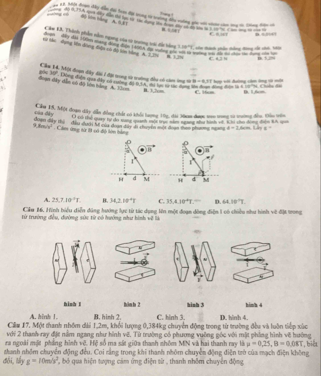 Freng 1
ăm 12. Một đoạn đây dẫn đài Sem đặt trong từ trường đầu vường gic với vên cán tma t 2hwa, điện củ
tường có độ lớn bảng A. 0,8T
chơng độ 0,75A qua dây dẫn thi lực tíi tác dụng lên đoạn đây có đó lớu là 3.10 N. Căm la r nha tả
B、 0,
C. 6,167
Câu 13. Thành phần nằm ngang của từ trường trái đất bằng 3.10^(-6)T , cô thành phần thắng đòng rốt nhô. Miặt
đoạn dây dài 100m mang đòng điện 1400A đặt vưỡng gói trưởng tr đất ti chịu tác dụng của lực
từ tác dụng lên đòng điện có độ lớn bằng A. 2.2N B. 3,2N C. 4,2 N
D. 5.2N
3
Câ - Một đoạn dây dài 1 đặt trong từ trường đều có căm ứng từ
x .
góc 30°. Dòng điện qua dây có cường độ 0,5A, thi lực từ tác dụng
B=0.5T hợp với đường cầm ứng từ một
đoạn dây dẫn có độ lớn bảng A. 32cm B. 3,2cm. C. 16cm D. 1,6cm.
1 đòng điện là 4.10^2N Chiều đài
Câu 15. Một đoạn dây dẫn đồng chất có khổi lượng 10g, dài 30cm được treo trong từ trường đều. Đầu trên
của dāy O có thể quay tự do xung quanh một trục năm ngang như hình vẽ, Khi cho đòng điện 8A qua
doan dây thì đầu dưới M của đoạn dây di chuyên một đoạn theo phương ngang d=2,6cm.Liyg=
9,8m/s^2. Cảm ứng từ B có độ lớn bằng
O
α B a B
I
I
H d M H d M
A. 25,7.10^(-5)T. B. 34,2.10^(-4)T C. 35,4.10^(-4)T. D. 64.10^(-5)T.
Câu 16. Hình biểu diễn dúng hướng lực từ tác dụng lên một đoạn dòng điện l có chiều như hình voverline c đặt trong
tử trường đều, dường sức từ có hướng như hình vẽ là
ς N
1
N
F
hình 1 hình 2 hình 3 hình 4
A. hình 1. B. hình 2. C. hình 3. D. hình 4.
Câu 17. Một thanh nhôm dài 1,2m, khối lượng 0,384kg chuyển động trong từ trường đều và luôn tiếp xúc
với 2 thanh ray đặt nằm ngang như hình vẽ. Từ trường có phương vuông góc với mặt phăng hình vẽ hướng
ra ngoài mặt phẳng hình vẽ. Hệ số ma sát giữa thanh nhôm MN và hai thanh ray là mu =0,25,B=0,08T , biết
thanh nhôm chuyển động đều. Coi rằng trong khi thanh nhôm chuyển động điện trở của mạch điện không
đổi, lấy g=10m/s^2 *, bỏ qua hiện tượng cảm ứng điện từ , thanh nhôm chuyển động