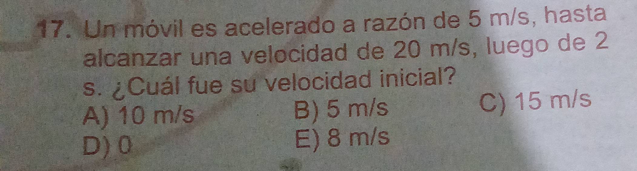 Un móvil es acelerado a razón de 5 m/s, hasta
alcanzar una velocidad de 20 m/s, luego de 2
s. ¿Cuál fue su velocidad inicial?
A) 10 m/s B) 5 m/s C) 15 m/s
D) 0 E) 8 m/s