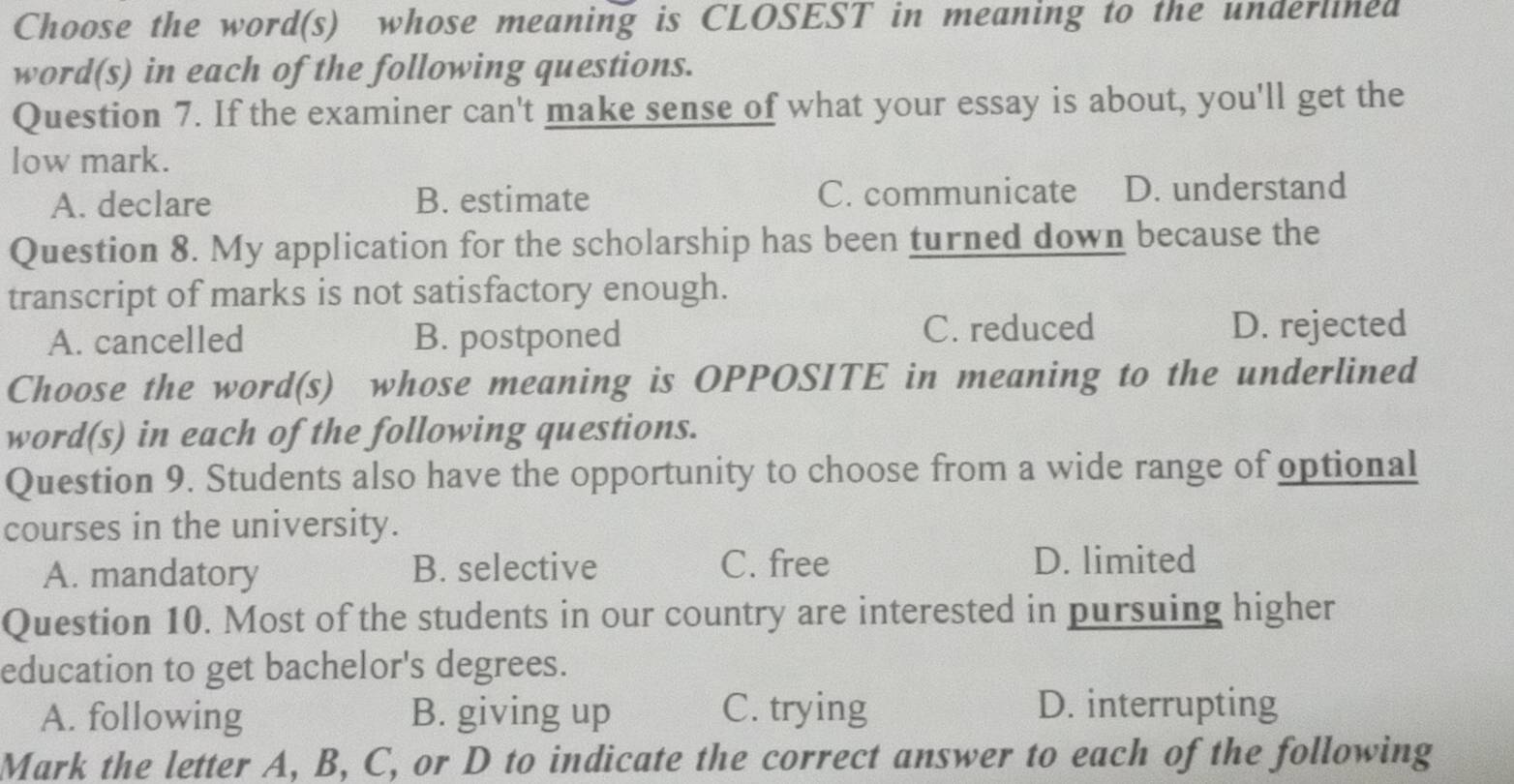 Choose the word(s) whose meaning is CLOSEST in meaning to the underlined
word(s) in each of the following questions.
Question 7. If the examiner can't make sense of what your essay is about, you'll get the
low mark.
A. declare B. estimate C. communicate D. understand
Question 8. My application for the scholarship has been turned down because the
transcript of marks is not satisfactory enough.
A. cancelled B. postponed
C. reduced D. rejected
Choose the word(s) whose meaning is OPPOSITE in meaning to the underlined
word(s) in each of the following questions.
Question 9. Students also have the opportunity to choose from a wide range of optional
courses in the university.
A. mandatory B. selective C. free
D. limited
Question 10. Most of the students in our country are interested in pursuing higher
education to get bachelor's degrees.
A. following B. giving up C. trying D. interrupting
Mark the letter A, B, C, or D to indicate the correct answer to each of the following