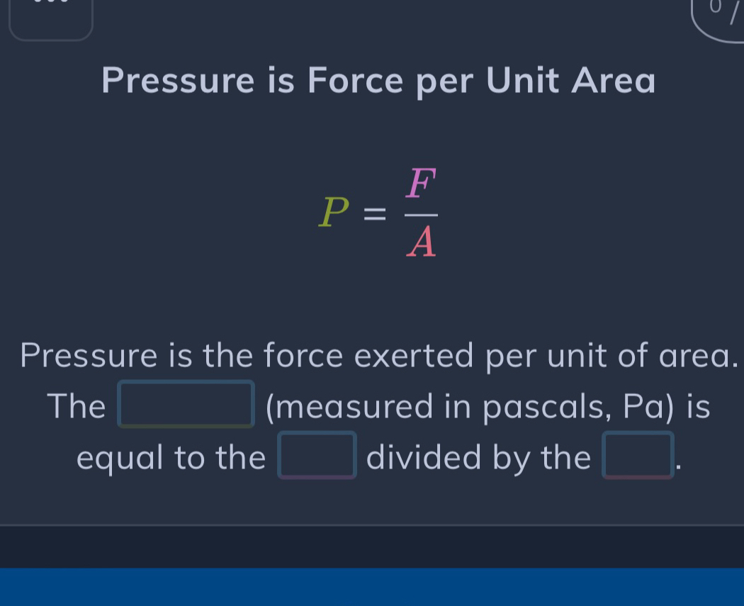 Pressure is Force per Unit Area
P= F/A 
Pressure is the force exerted per unit of area. 
The |MN|= □ /□   (measured in pascals, Pa) is 
equal to the □ divided by the □.