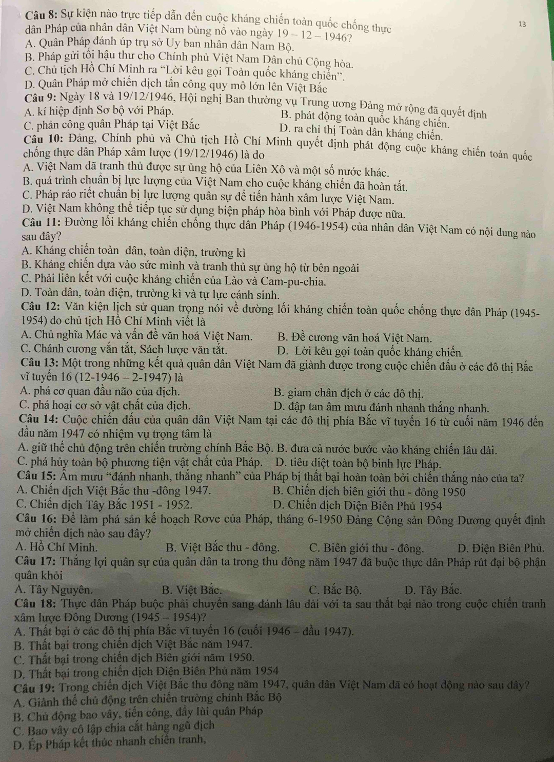 Sự kiện nào trực tiếp dẫn đến cuộc kháng chiến toàn quốc chống thực
13
dân Pháp của nhân dân Việt Nam bùng nổ vào ngày 19 - 12 - 1946?
A. Quân Pháp đánh úp trụ sở Uy ban nhân dân Nam Bộ.
B. Pháp gửi tối hậu thư cho Chính phủ Việt Nam Dân chủ Cộng hòa.
C. Chủ tịch Hồ Chí Minh ra “Lời kêu gọi Toàn quốc kháng chiến”.
D. Quân Pháp mở chiến dịch tấn công quy mô lớn lên Việt Bắc
Câu 9: Ngày 18 và 19/12/1946, Hội nghị Ban thường vụ Trung ương Đảng mở rộng đã quyết định
A. kí hiệp định Sơ bộ với Pháp.
B. phát động toàn quốc kháng chiến.
C. phản công quân Pháp tại Việt Bắc
D. ra chỉ thị Toàn dân kháng chiến.
Cầu 10: Đảng, Chính phủ và Chủ tịch Hồ Chí Minh quyết định phát động cuộc kháng chiến toàn quốc
chống thực dân Pháp xâm lược (19/12/1946) là do
A. Việt Nam đã tranh thủ được sự ủng hộ của Liên Xô và một số nước khác.
B. quá trình chuẩn bị lực lượng của Việt Nam cho cuộc kháng chiến đã hoàn tất.
C. Pháp ráo riết chuẩn bị lực lượng quân sự để tiến hành xâm lược Việt Nam.
D. Việt Nam không thể tiếp tục sử dụng biện pháp hòa bình với Pháp được nữa.
Câu 11: Đường lối kháng chiến chống thực dân Pháp (1946-1954) của nhân dân Việt Nam có nội dung nào
sau đây?
A. Kháng chiến toàn dân, toàn diện, trường kì
B. Kháng chiến dựa vào sức mình và tranh thủ sự ủng hộ từ bên ngoài
C. Phải liên kết với cuộc kháng chiến của Lào và Cam-pu-chia.
D. Toàn dân, toàn diện, trường kì và tự lực cánh sinh.
Câu 12: Văn kiện lịch sử quan trọng nói về đường lối kháng chiến toàn quốc chống thực dân Pháp (1945-
1954) do chủ tịch Hồ Chí Minh viết là
A. Chủ nghĩa Mác và vấn đề văn hoá Việt Nam. B. Đề cương văn hoá Việt Nam.
C. Chánh cương vắn tắt, Sách lược văn tắt. D. Lời kêu gọi toàn quốc kháng chiến.
Câu 13: Một trong những kết quả quân dân Việt Nam đã giành được trong cuộc chiến đấu ở các đô thị Bắc
vĩ tuyến 16 (12-1946 - 2-1947) là
A. phá cơ quan đầu não của địch. B. giam chân địch ở các đô thị.
C. phá hoại cơ sở vật chất của địch.  D. đập tan âm mưu đánh nhanh thắng nhanh.
Câu 14: Cuộc chiến đấu của quân dân Việt Nam tại các đô thị phía Bắc vĩ tuyến 16 từ cuối năm 1946 đến
đầu năm 1947 có nhiệm vụ trọng tâm là
A. giữ thế chủ động trên chiến trường chính Bắc Bộ. B. đưa cả nước bước vào kháng chiến lâu dài.
C. phá hủy toàn bộ phương tiện vật chất của Pháp. D. tiêu diệt toàn bộ binh lực Pháp.
Câu 15: Âm mưu “đánh nhanh, thắng nhanh” của Pháp bị thất bại hoàn toàn bởi chiến thắng nào của ta?
A. Chiến dịch Việt Bắc thu -đông 1947.  B. Chiến dịch biên giới thu - đông 1950
C. Chiến dịch Tây Bắc 1951 - 1952. D. Chiến dịch Điện Biên Phủ 1954
Câu 16: Để làm phá sản kế hoạch Rơve của Pháp, tháng 6-1950 Đảng Cộng sản Đông Dương quyết định
mở chiến dịch nào sau đây?
A. Hồ Chí Minh. B. Việt Bắc thu - đông. C. Biên giới thu - đông. D. Điện Biên Phủ.
Câu 17: Thắng lợi quân sự của quân dân ta trong thu đông năm 1947 đã buộc thực dân Pháp rút đại bộ phận
quân khỏi
A. Tây Nguyên. B. Việt Bắc. C. Bắc Bộ.  D. Tây Bắc.
Câu 18: Thực dân Pháp buộc phải chuyền sang đánh lâu dài với ta sau thất bại nào trong cuộc chiến tranh
xâm lược Đông Dương (1945 - 1954)?
A. Thất bại ở các đô thị phía Bắc vĩ tuyến 16 (cuối 1946 - đầu 1947).
B. Thất bại trong chiến dịch Việt Bắc năm 1947.
C. Thất bại trong chiến dịch Biên giới năm 1950.
D. Thất bại trong chiến dịch Điện Biên Phú năm 1954
Câu 19: Trong chiến dịch Việt Bắc thu đông năm 1947, quân dân Việt Nam đã có hoạt động nào sau đây?
A. Giảnh thế chủ động trên chiến trường chính Bắc Bộ
B. Chủ động bao vây, tiến công, đầy lùi quân Pháp
C. Bao vây cô lập chia cắt hàng ngũ địch
D. Ép Pháp kết thúc nhanh chiến tranh,