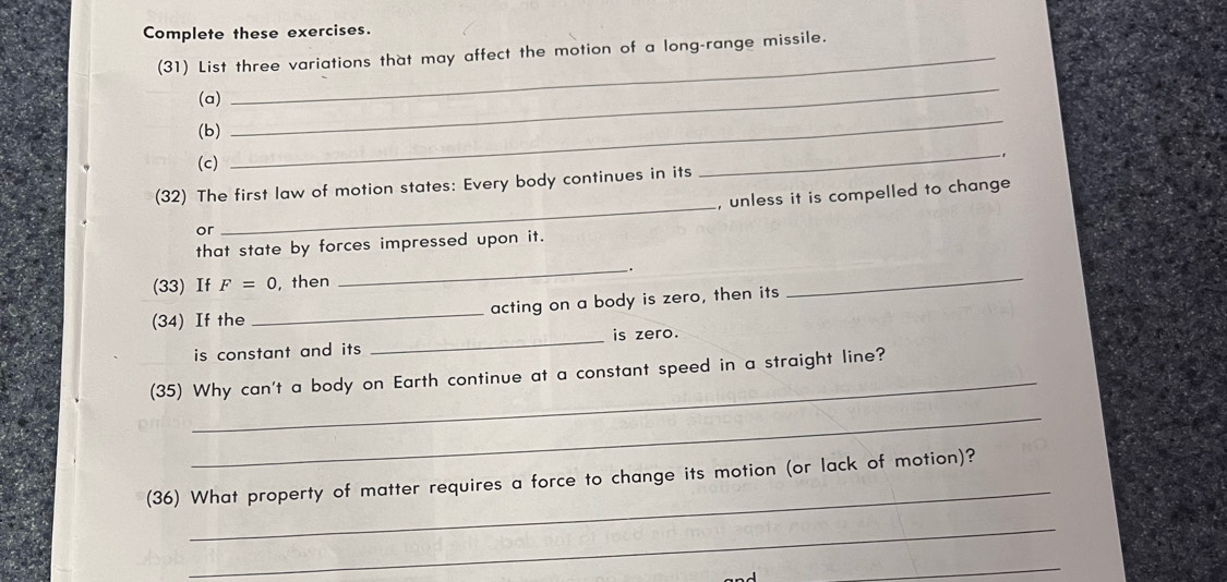 Complete these exercises. 
(31) List three variations that may affect the motion of a long-range missile. 
(a) 
(b) 
_ 
(c) 
_ 
_-1 
(32) The first law of motion states: Every body continues in its 
, unless it is compelled to change 
or 
_ 
that state by forces impressed upon it. 
_. 
(33) If F=0 , then 
(34) If the _acting on a body is zero, then its 
_ 
_is zero. 
is constant and its 
_ 
(35) Why can't a body on Earth continue at a constant speed in a straight line? 
_ 
_ 
(36) What property of matter requires a force to change its motion (or lack of motion)? 
_ 
_