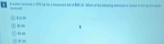 A waiter received a 15% up for a restaurant bll of $60.14. Which of the foliowing estimates is closest to the tp the moter
reesived?
(A》 12:00
0) 86.00
⑤ 00.00
H) §7.50