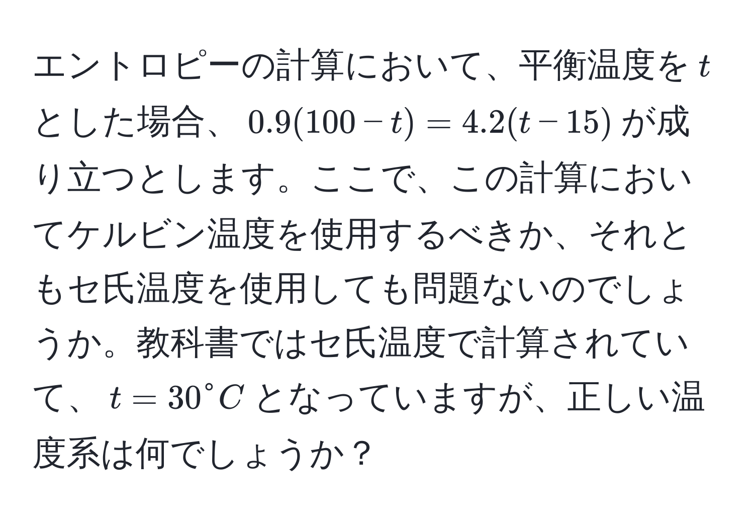 エントロピーの計算において、平衡温度を$t$とした場合、$0.9(100-t)=4.2(t-15)$が成り立つとします。ここで、この計算においてケルビン温度を使用するべきか、それともセ氏温度を使用しても問題ないのでしょうか。教科書ではセ氏温度で計算されていて、$t=30° C$となっていますが、正しい温度系は何でしょうか？