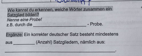 Wie kannst du erkennen, welche Wörter zusammen ein 
Satzglied bilden? 
Nenne eine Probe! 
z.B. durch die _- Probe. 
Ergänze: Ein korrekter deutscher Satz besteht mindestens 
aus_ (Anzahl) Satzgliedern, nämlich aus: 
_.