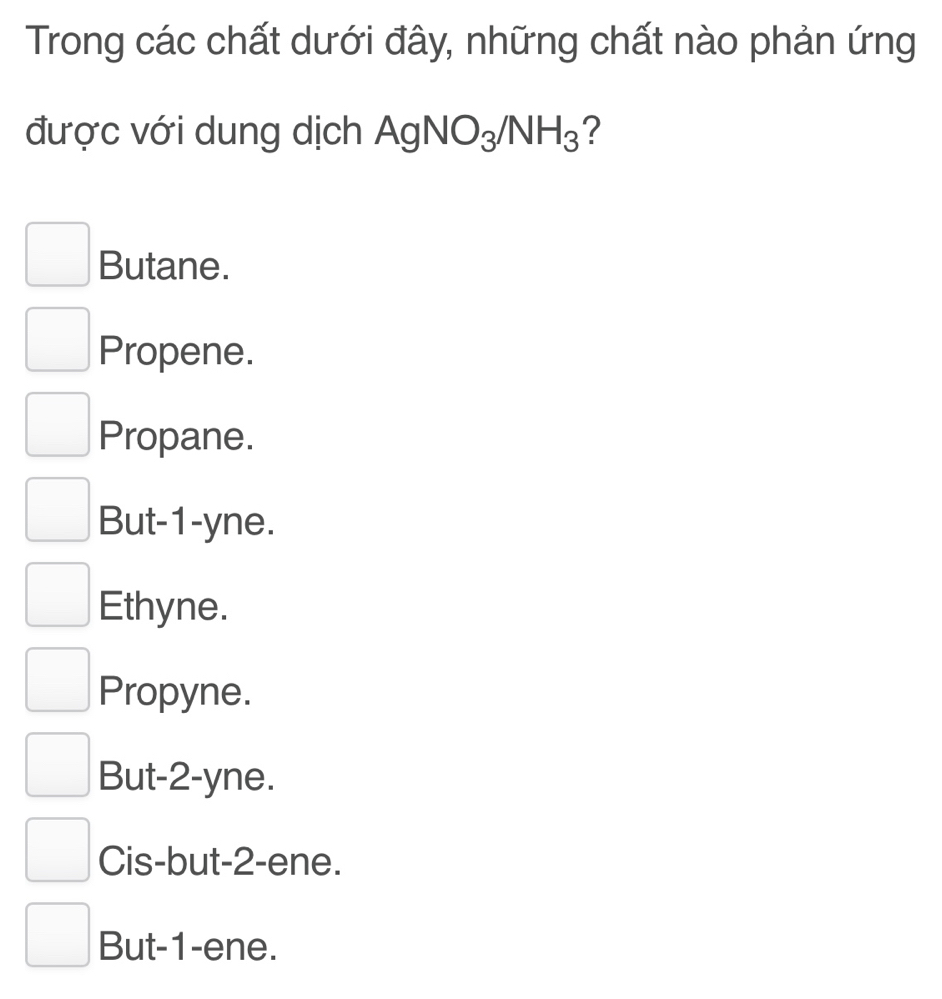 Trong các chất dưới đây, những chất nào phản ứng
được với dung dịch . AgNO_3/NH_3 ?
Butane.
Propene.
Propane.
But -1 -yne.
Ethyne.
Propyne.
But- 2 -yne.
Cis-but- 2 -ene.
But -1 -ene.