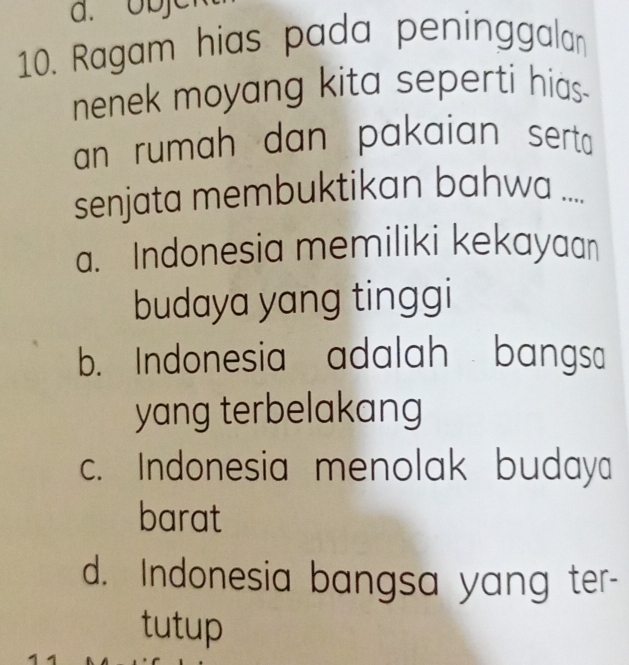 je
10. Ragam hias pada peninggalan
nenek moyang kita seperti hias -
an rumah dan pakaian serta 
senjata membuktikan bahwa ....
a. Indonesia memiliki kekayaan
budaya yang tinggi
b. Indonesia adalah bangsa
yang terbelakang
c. Indonesia menolak budaya
barat
d. Indonesia bangsa yang ter-
tutup