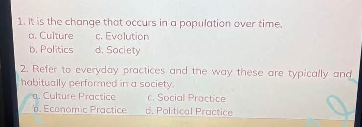 It is the change that occurs in a population over time.
a. Culture c. Evolution
b. Politics d. Society
2. Refer to everyday practices and the way these are typically and
habitually performed in a society.
a. Culture Practice c. Social Practice
b. Economic Practice d. Political Practice