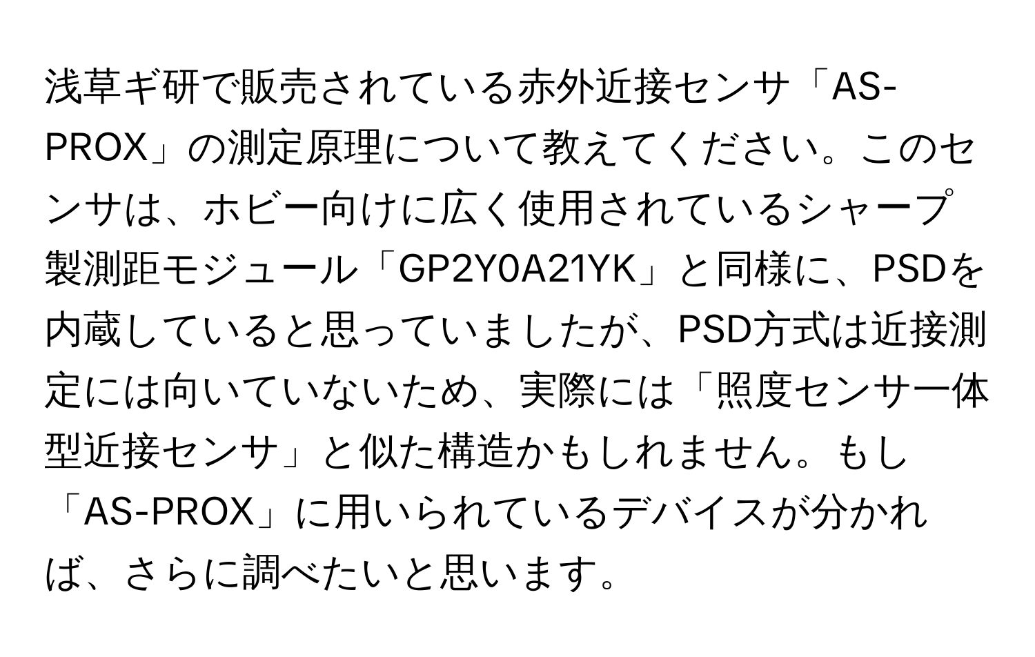 浅草ギ研で販売されている赤外近接センサ「AS-PROX」の測定原理について教えてください。このセンサは、ホビー向けに広く使用されているシャープ製測距モジュール「GP2Y0A21YK」と同様に、PSDを内蔵していると思っていましたが、PSD方式は近接測定には向いていないため、実際には「照度センサ一体型近接センサ」と似た構造かもしれません。もし「AS-PROX」に用いられているデバイスが分かれば、さらに調べたいと思います。