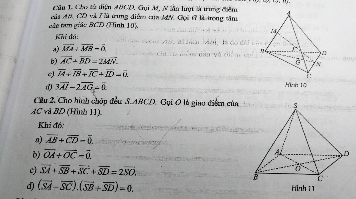 Cho tứ điện ABCD. Gọi M, N lần lượt là trung điểm
của AB, CD và I là trung điểm của MN. Gọi G là trọng tâm
của tam giác BCD (Hình 10).
Khi đó:
a) vector MA+vector MB=vector 0.
b) vector AC+vector BD=2vector MN.
c) vector IA+vector IB+vector IC+vector ID=vector 0.
d) 3vector AI-2vector AG=vector 0. 
Hình 10
Câu 2. Cho hình chóp đều S. ABCD. Gọi O là giao điểm của
AC và BD (Hình 11).
Khi đó:
a) vector AB+vector CD=vector 0. 
b) vector OA+vector OC=vector 0.
c) vector SA+vector SB+vector SC+vector SD=2vector SO.
d) (vector SA-vector SC).(vector SB+vector SD)=0. Hình 11