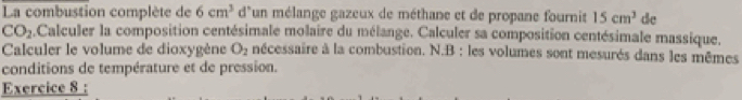 La combustion complète de 6cm^3 d'un mélange gazeux de méthane et de propane fournit 15cm^3 de
CO_2 Calculer la composition centésimale molaire du mélange. Calculer sa composition centésimale massique. 
Calculer le volume de dioxygène O_2 nécessaire à la combustion. N.B : les volumes sont mesurés dans les mêmes 
conditions de température et de pression. 
Exercice 8 :