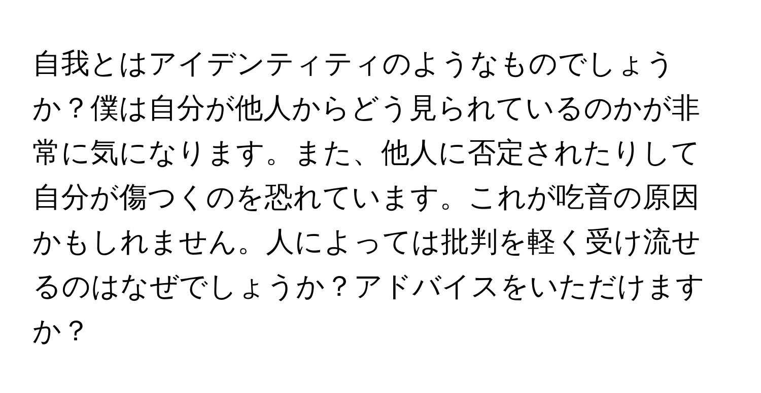 自我とはアイデンティティのようなものでしょうか？僕は自分が他人からどう見られているのかが非常に気になります。また、他人に否定されたりして自分が傷つくのを恐れています。これが吃音の原因かもしれません。人によっては批判を軽く受け流せるのはなぜでしょうか？アドバイスをいただけますか？