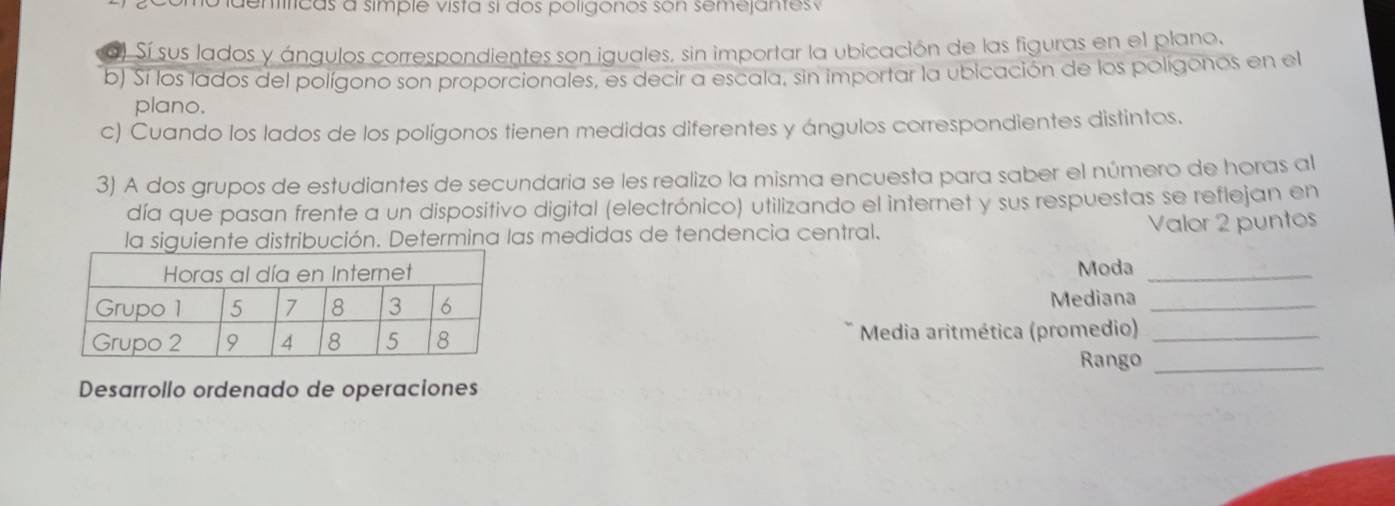 deníficas a simple vista si dos poligonos son semejantes 
Sí sus lados y ángulos correspondientes son iguales, sin importar la ubicación de las figuras en el plano. 
b) Sí los lados del polígono son proporcionales, es decir a escala, sin importar la ubicación de los polígonos en el 
plano. 
c) Cuando los lados de los polígonos tienen medidas diferentes y ángulos correspondientes distintos. 
3) A dos grupos de estudiantes de secundaria se les realizo la misma encuesta para saber el número de horas al 
día que pasan frente a un dispositivo digital (electrónico) utilizando el internet y sus respuestas se reflejan en 
la siguiente distribución. Determina las medidas de tendencia central. 
Valor 2 puntos 
Moda_ 
Mediana_ 
Media aritmética (promedio)_ 
Rango_ 
Desarrollo ordenado de operaciones