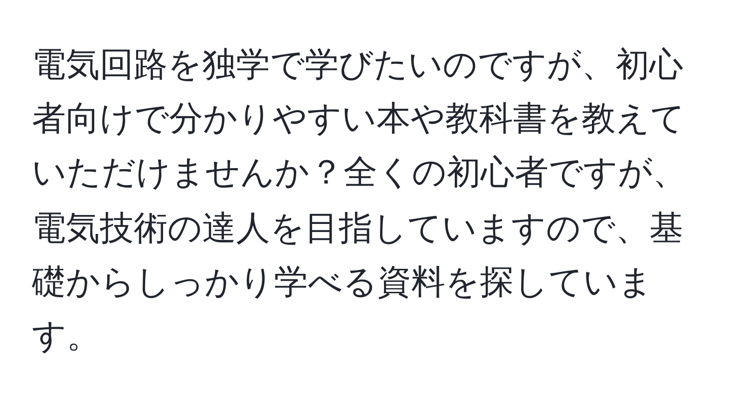 電気回路を独学で学びたいのですが、初心者向けで分かりやすい本や教科書を教えていただけませんか？全くの初心者ですが、電気技術の達人を目指していますので、基礎からしっかり学べる資料を探しています。