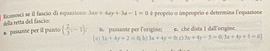 Riconosci se il fascio di equazione 3ax+4ay+3a-1=0 è proprio o ímproprio e determina l'equazione
della retta del fascio:
a. passante per il punto ( 2/3 ,-1); b. passante per l’origine; e. che dista I dall'origine.
[a) 3x+4y+2=0; b) 3x+4y=0; c) 3x+4y-5=0;3x+4y+5=0]