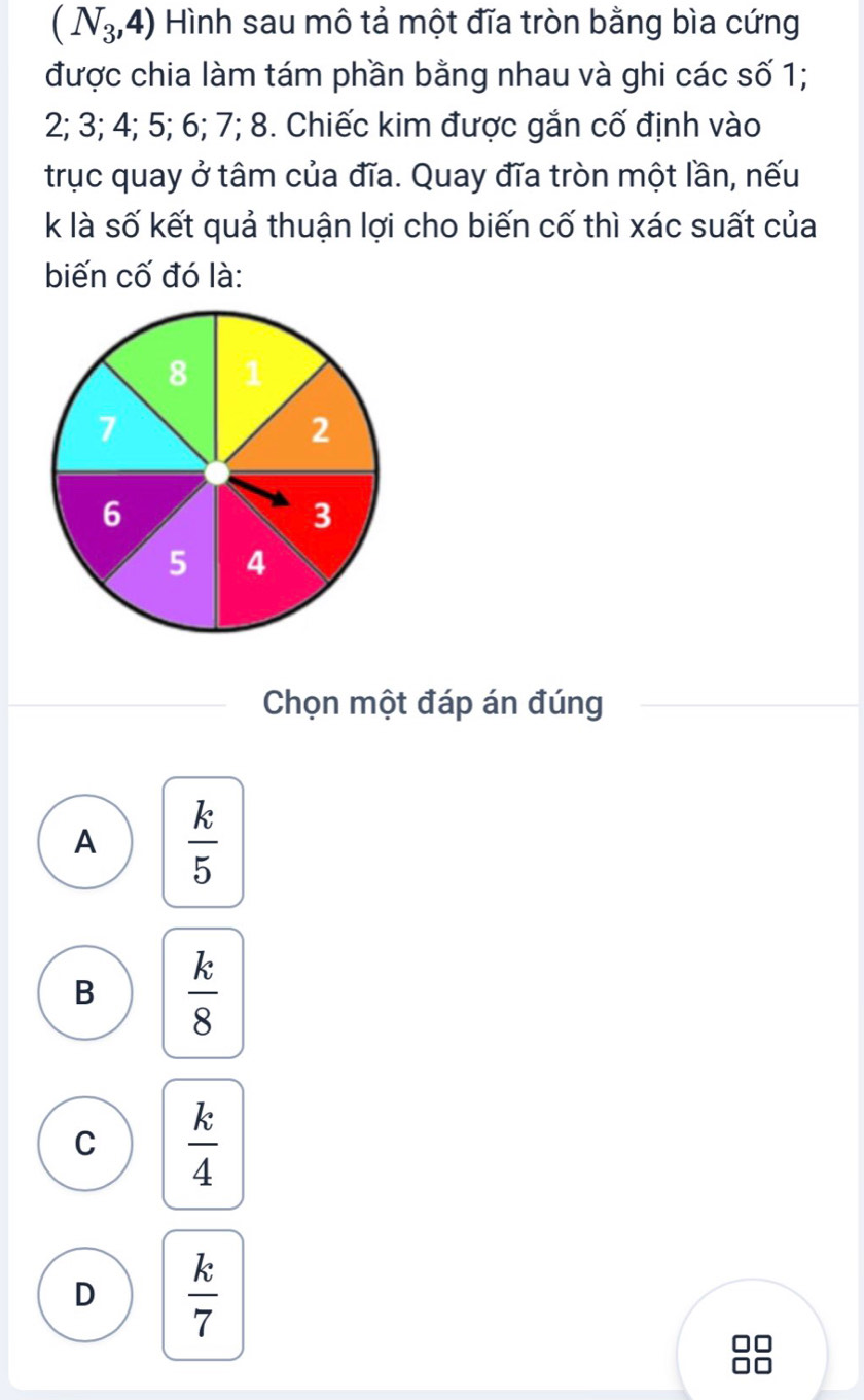 (N_3,4) Hình sau mô tả một đĩa tròn bằng bìa cứng
được chia làm tám phần bằng nhau và ghi các số 1;
2; 3; 4; 5; 6; 7; 8. Chiếc kim được gắn cố định vào
trục quay ở tâm của đĩa. Quay đĩa tròn một lần, nếu
k là số kết quả thuận lợi cho biến cố thì xác suất của
biến cố đó là:
Chọn một đáp án đúng
A  k/5 
B  k/8 
C  k/4 
D  k/7 
I