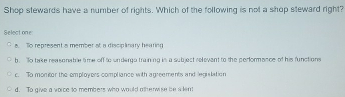 Shop stewards have a number of rights. Which of the following is not a shop steward right?
Select one
a. To represent a member at a disciplinary hearing
b. To take reasonable time off to undergo training in a subject relevant to the performance of his functions
c. To monitor the employers compliance with agreements and legislation
d. To give a voice to members who would otherwise be silent