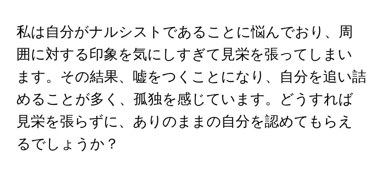 私は自分がナルシストであることに悩んでおり、周囲に対する印象を気にしすぎて見栄を張ってしまいます。その結果、嘘をつくことになり、自分を追い詰めることが多く、孤独を感じています。どうすれば見栄を張らずに、ありのままの自分を認めてもらえるでしょうか？