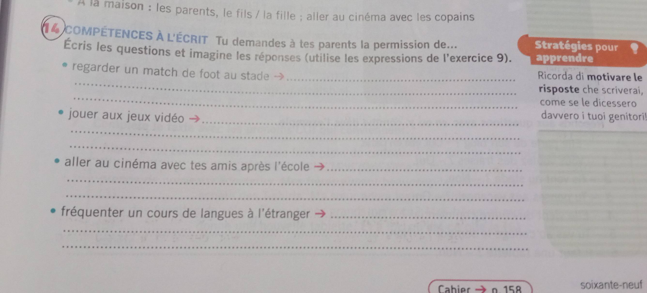 À la maison : les parents, le fils / la fille ; aller au cinéma avec les copains
4 COMPÉTENCES À L'ÉCRIT Tu demandes à tes parents la permission de... 
Stratégies pour 
Écris les questions et imagine les réponses (utilise les expressions de l'exercice 9). apprendre 
_ 
regarder un match de foot au stade →_ 
Ricorda di motivare le 
_ 
risposte che scriverai, 
come se le dicessero 
_ 
jouer aux jeux vidéo _davvero i tuoi genitori 
_ 
_ 
aller au cinéma avec tes amis après l'école_ 
_ 
fréquenter un cours de langues à l'étranger_ 
_ 
_ 
Cahier → n 158 soixante-neuf