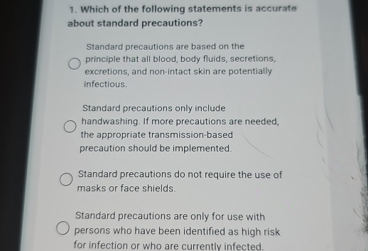 Which of the following statements is accurate
about standard precautions?
Standard precautions are based on the
principle that all blood, body fluids, secretions,
excretions, and non-intact skin are potentially
infectious.
Standard precautions only include
handwashing. If more precautions are needed,
the appropriate transmission-based
precaution should be implemented.
Standard precautions do not require the use of
masks or face shields.
Standard precautions are only for use with
persons who have been identified as high risk
for infection or who are currently infected.