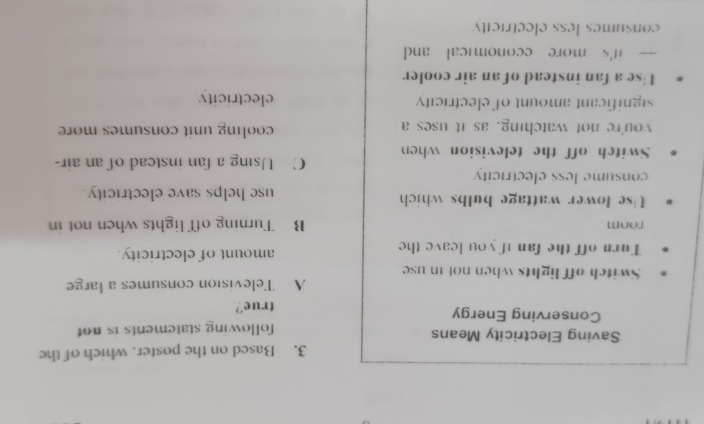 Based on the poster. which of the
Saving Electricity Means
following statements is not 
Conserving Energy
true?
A Television consumes a large
Switch off lights when not in use
Turn off the fan if you leave the amount of electricity.
room B Turning off lights when not in
Use lower wattage bulbs which
use helps save electricity.
consume less electricity
Switch off the television when
C Using a fan instead of an air-
you're not watching, as it uses a cooling unit consumes more 
significant amount of electricity electricity
Use a fan instead of an air cooler
— it's more economical and
consumes less electricity