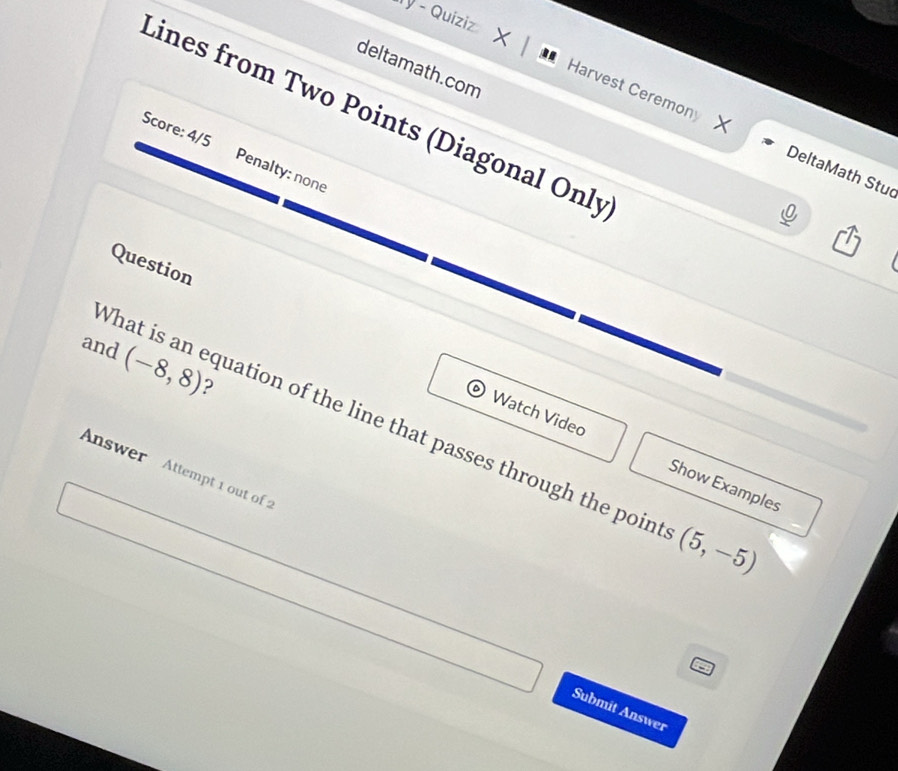 ý - Quiziz X 
deltamath.com 
Lines from Two Points (Diagonal Only 
Harvest Ceremony X DeltaMath Stu 
Score: 4/5 Penalty: none 
Question 
and (-8,8) ? 
What is an equation of the line that passes through the poin (5,-5)
Watch Video Show Examples 
Answer Attempt 1 out of 
Submit Answer
