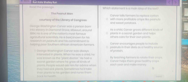 Run Kate Shelley Run
Read the passage. Which statement is a main idea of the text?
The Peanut Man Carver tells farmers to replace cotton
courtesy of the Library of Congress with more profitable crops like peanuts
and sweet potatoes.
George Washington Carver was a person born
into slavery in Diamond Grove, Missouri, around As a child, Carver grows different kinds of
1864. He is one of the nation's most famous plants in a secret garden and helps
agricultural scientists. He is best known for his others care for their own plants.
research on peanuts and his commitment to
helping poor Southern African American farmers. Carver encourages people to include
peanuts in their diets as a healthy source
1 George Washington Carver was always of protein.
interested in plants. When he was a child, he
was known as the "plant doctor." He had a By teaching farmers to rotate their crops,
secret garden where he grew all kinds of Carver helps them grow healthy crops
plants. People would ask him for advice when each year and make money.
they had sick plants. Sometimes he'd take
their plants to his garden and nurse them
back to health. Znlper5