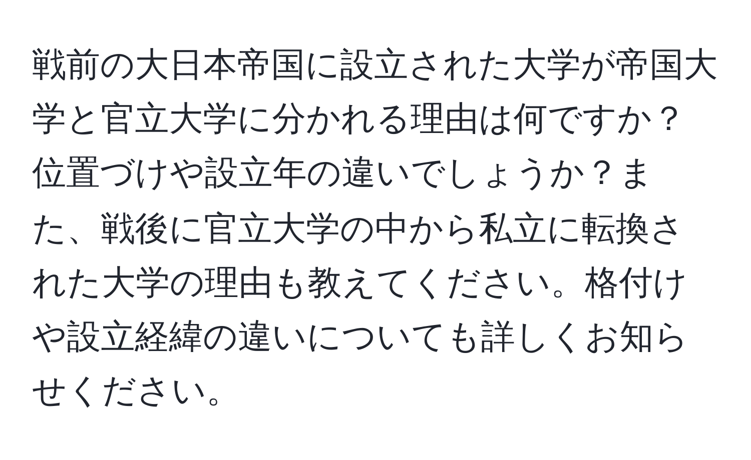 戦前の大日本帝国に設立された大学が帝国大学と官立大学に分かれる理由は何ですか？位置づけや設立年の違いでしょうか？また、戦後に官立大学の中から私立に転換された大学の理由も教えてください。格付けや設立経緯の違いについても詳しくお知らせください。