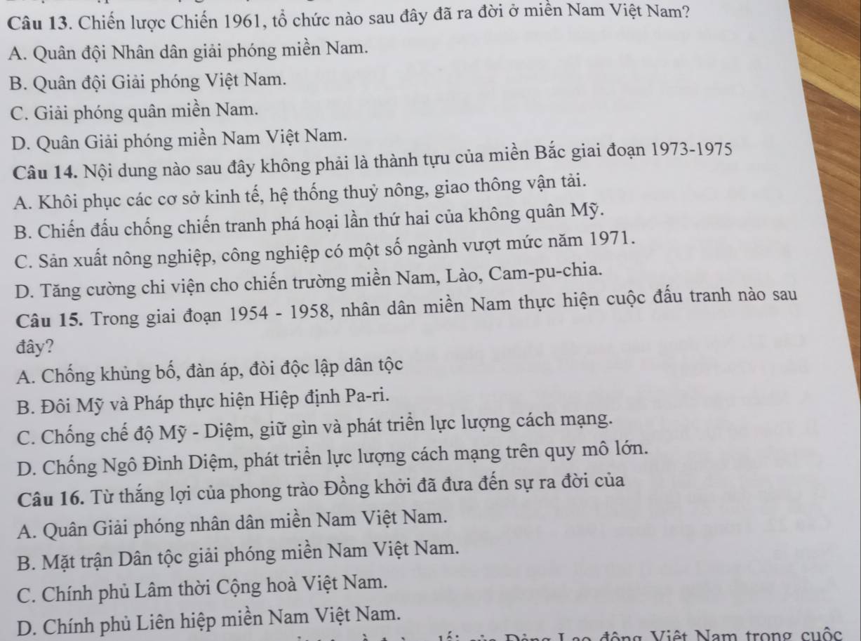 Chiến lược Chiến 1961, tổ chức nào sau đây đã ra đời ở miền Nam Việt Nam?
A. Quân đội Nhân dân giải phóng miền Nam.
B. Quân đội Giải phóng Việt Nam.
C. Giải phóng quân miền Nam.
D. Quân Giải phóng miền Nam Việt Nam.
Câu 14. Nội dung nào sau đây không phải là thành tựu của miền Bắc giai đoạn 1973-1975
A. Khôi phục các cơ sở kinh tế, hệ thống thuỷ nông, giao thông vận tải.
B. Chiến đấu chống chiến tranh phá hoại lần thứ hai của không quân Mỹ.
C. Sản xuất nông nghiệp, công nghiệp có một số ngành vượt mức năm 1971.
D. Tăng cường chi viện cho chiến trường miền Nam, Lào, Cam-pu-chia.
Câu 15. Trong giai đoạn 1954 - 1958, nhân dân miền Nam thực hiện cuộc đấu tranh nào sau
đây?
A. Chống khủng bố, đàn áp, đòi độc lập dân tộc
B. Đôi Mỹ và Pháp thực hiện Hiệp định Pa-ri.
C. Chống chế độ Mỹ - Diệm, giữ gìn và phát triển lực lượng cách mạng.
D. Chống Ngô Đình Diệm, phát triển lực lượng cách mạng trên quy mô lớn.
Câu 16. Từ thắng lợi của phong trào Đồng khởi đã đưa đến sự ra đời của
A. Quân Giải phóng nhân dân miền Nam Việt Nam.
B. Mặt trận Dân tộc giải phóng miền Nam Việt Nam.
C. Chính phủ Lâm thời Cộng hoà Việt Nam.
D. Chính phủ Liên hiệp miền Nam Việt Nam.
ộng Việt Nam trong cuộc