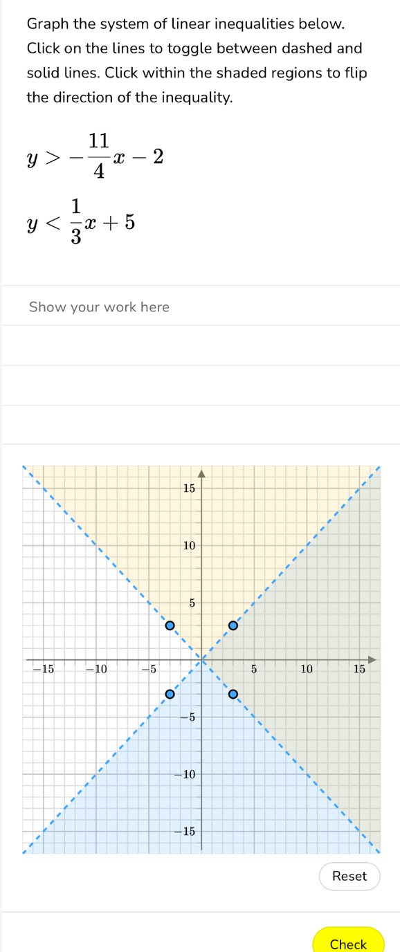 Graph the system of linear inequalities below.
Click on the lines to toggle between dashed and
solid lines. Click within the shaded regions to flip
the direction of the inequality.
y>- 11/4 x-2
y
Show your work here
Reset
Check