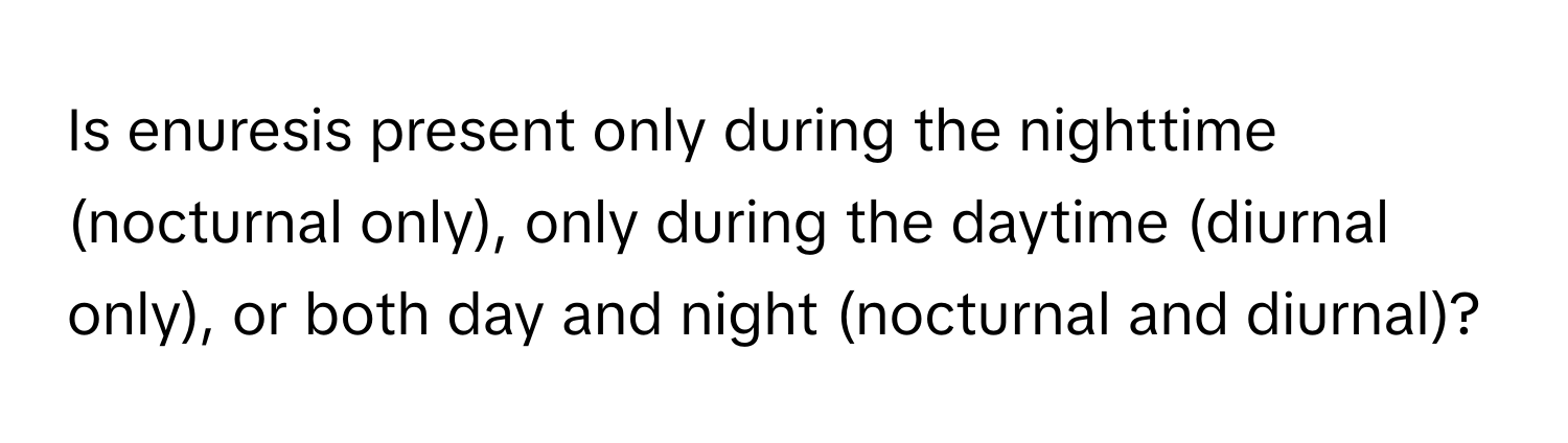 Is enuresis present only during the nighttime (nocturnal only), only during the daytime (diurnal only), or both day and night (nocturnal and diurnal)?