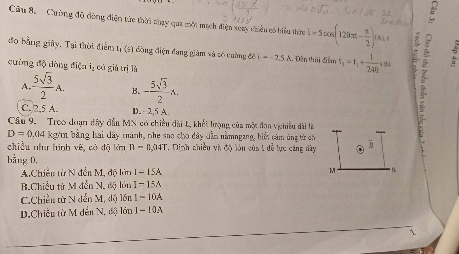 Cường độ dòng điện tức thời chạy qua một mạch điện xoay chiều có biểu thức i=5cos (120π t- π /2 )(A), t
đo bằng giây. Tại thời điểm t_1 (s) dòng điện đang giảm và có cường độ i_1=-2,5A.. Đến thời điểm t_2=t_1+ 1/240  9 thị
cường độ dòng điện dot 1_2 có giá trị là

A.  5sqrt(3)/2 A.
B. - 5sqrt(3)/2 A.
C. 2,5 A. D. -2, 5 A.
Câu 9. Treo đoạn dây dẫn MN có chiều dài ℓ, khối lượng của một đơn vịchiều dài là
D=0,04 kg/m bằng hai dây mảnh, nhẹ sao cho dây dẫn nằmngang, biết cảm ứng từ có
chiều như hình vẽ, có độ lớn B=0,04T 1. Định chiều và độ lớn của I để lực căng dây . vector B
bằng 0.
A.Chiều từ N đến M, độ lớn I=15A M N
B.Chiều từ M đến N, độ lớn I=15A
C.Chiều từ N đến M, độ lớn I=10A
D.Chiều từ M đến N, độ lớn I=10A
1