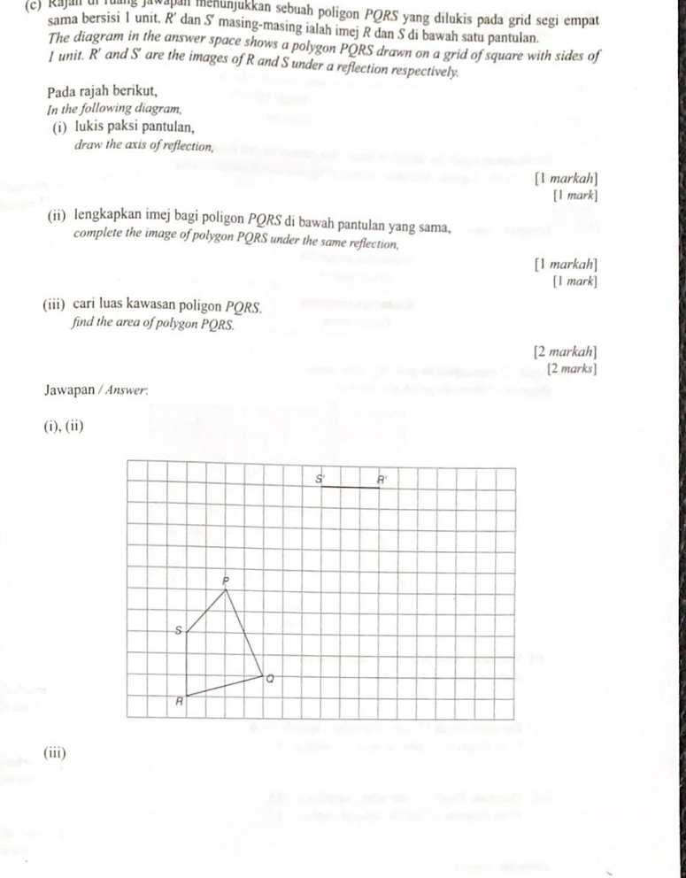 Rajall uf luang Jawabal menunjukkan sebuah poligon PQRS yang dilukis pada grid segi empat
sama bersisi 1 unit. R' dan S° masing-masing ialah imej R dan S di bawah satu pantulan.
The diagram in the answer space shows a polygon PQRS drawn on a grid of square with sides of
J unit. R' and S' are the images of R and S under a reflection respectively.
Pada rajah berikut,
In the following diagram,
(i) lukis paksi pantulan,
draw the axis of reflection,
[1 markah]
[1 mark]
(ii) lengkapkan imej bagi poligon PQRS di bawah pantulan yang sama,
complete the image of polygon PQRS under the same reflection,
[1 markah]
[1 mark]
(iii) cari luas kawasan poligon PQRS.
find the area of polygon PQRS.
[2 markah]
[2 marks]
Jawapan / Answer:
(i), (ii)
(iii)