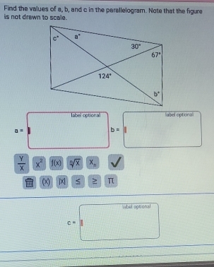 Find the values of a, b, and c in the parallelogram. Note that the figure
is not drawn to scale.
label optional abel optiona
a=
b=
 Y/X  x^2 f(x) sqrt[n](x) x_n
(x) | S ≥ π
ahel optional
c=