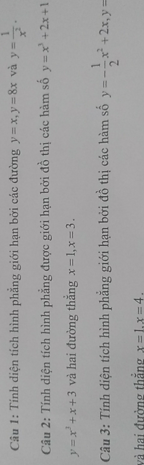 Tính diện tích hình phẳng giới hạn bởi các đường y=x, y=8x và y= 1/x^2 . 
Câu 2: Tính diện tích hình phẳng được giới hạn bởi đồ thị các hàm số y=x^3+2x+1
y=x^3+x+3 và hai đường thắng x=1, x=3. 
Câu 3: Tính diện tích hình phẳng giới hạn bởi đồ thị các hàm số y=- 1/2 x^2+2x, y=
và hai đường thẳng x=1. x=4.