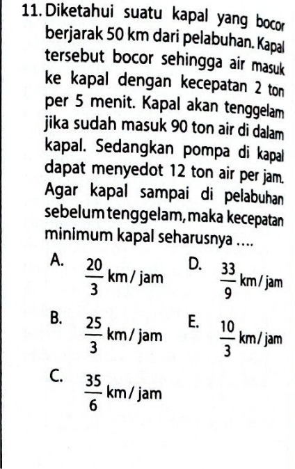 Diketahui suatu kapal yang bocor
berjarak 50 km dari pelabuhan. Kapal
tersebut bocor sehingga air masuk
ke kapal dengan kecepatan 2 ton
per 5 menit. Kapal akan tenggelam
jika sudah masuk 90 ton air di dalam 
kapal. Sedangkan pompa di kapal
dapat menyedot 12 ton air per jam.
Agar kapal sampai di pelabuhan
sebelum tenggelam, maka kecepatan
minimum kapal seharusnya ....
A.  20/3 km/jam
D.  33/9 km/jam
B.  25/3 km/jam
E.  10/3 km/jam
C.  35/6 km/jam