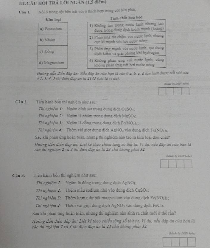 IIL CÂU HÔI TRÁ LỜI NGÂN (1,5 điểm)
Cầu 1. Nổi ô trong cột bên trái với ô thích hợp trong cột bên phải.
 
 
 
 
Hướng dẫn điển đáp ân: Nếu đáp án của bạn là các ô a, b, c, d lần lượt được nổi với các
6 2, 1, 4, 3 thì điển đặp án là 2143 (chỉ là vị dụ).
(Made be DHN hehe)
Câu 2. Tiến hành bốn thí nghiệm như sau:
Thi nghiệm I: Ngâm đinh sắt trong dung dịch CuSO₄;
Thi nghiệm 2: Ngâm lá nhôm trong dung dịch MgSO₄;
Thi nghiệm 3: Ngâm lá đồng trong dung dịch Fe(NO_3)_3
Thí nghiệm 4: Thêm vài giọt dung địch AgNO_3 vào dung dịch Fe(NO_3)_2
Sau khi phân ứng hoàn toàn, những thí nghiệm nào tạo ra kim loại đơn chất?
Hướng dẫn điễn đáp án: Liệt kê theo chiều tăng số thứ tự. Vi dụ, nều đáp ản của bạn là
các thi nghiệm 2 và 3 thì điển đáp án là 23 chứ không phải 32.
(Made by DHN hehe)
Câu 3. Tiến hành bốn thí nghiệm như sau:
Thi nghiệm 1: Ngâm lá đồng trong dung dịch AgNO₃;
Thi nghiệm 2: Thêm mẫu sodium nhỏ vào dung dịch CuSO₄;
Thí nghiệm 3: Thêm lượng dư bột magnesium vào dung dịch Fe(NO_3);;
Thí nghiệm 4: Thêm vài giọt dung dịch A gNO_3 vào dung dịch FeCl₃.
Sau khi phản ứng hoàn toàn, những thí nghiệm nào sinh ra chất mới ở thể rần?
Hướng dẫn điễn đáp án: Liệt kê theo chiều tăng số thứ tự. Vi dụ, nều đáp án của bạn là
các thí nghiệm 2 và 3 thì điễn đáp án là 23 chứ không phải 32.
(Made by DHN hohe)