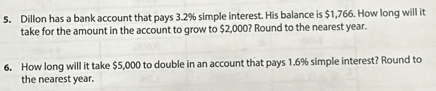 Dillon has a bank account that pays 3.2% simple interest. His balance is $1,766. How long will it 
take for the amount in the account to grow to $2,000? Round to the nearest year. 
6. How long will it take $5,000 to double in an account that pays 1.6% simple interest? Round to 
the nearest year.