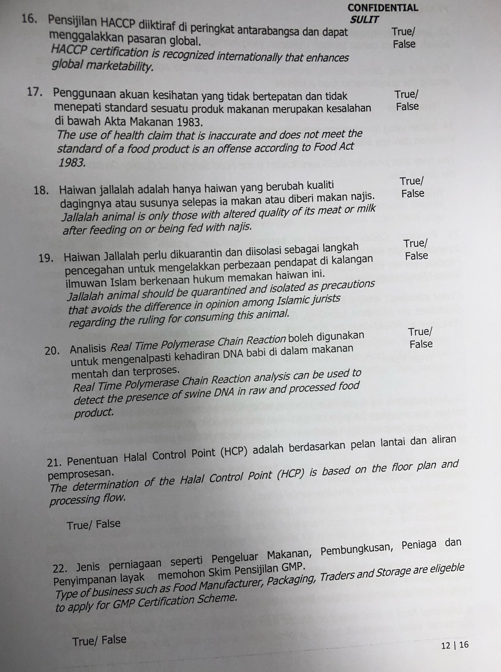 CONFIDENTIAL
SULIT
16. Pensijilan HACCP diiktiraf di peringkat antarabangsa dan dapat True/
menggalakkan pasaran global.
False
HACCP certification is recognized internationally that enhances
global marketability.
17. Penggunaan akuan kesihatan yang tidak bertepatan dan tidak True/
menepati standard sesuatu produk makanan merupakan kesalahan False
di bawah Akta Makanan 1983.
The use of health claim that is inaccurate and does not meet the
standard of a food product is an offense according to Food Act
1983.
18. Haiwan jallalah adalah hanya haiwan yang berubah kualiti
True/
dagingnya atau susunya selepas ia makan atau diberi makan najis. False
Jallalah animal is only those with altered quality of its meat or milk
after feeding on or being fed with najis.
19. Haiwan Jallalah perlu dikuarantin dan diisolasi sebagai langkah True/ False
pencegahan untuk mengelakkan perbezaan pendapat di kalangan
ilmuwan Islam berkenaan hukum memakan haiwan ini.
Jallalah animal should be quarantined and isolated as precautions
that avoids the difference in opinion among Islamic jurists
regarding the ruling for consuming this animal.
20. Analisis Real Time Polymerase Chain Reaction boleh digunakan True/
untuk mengenalpasti kehadiran DNA babi di dalam makanan
False
mentah dan terproses.
Real Time Polymerase Chain Reaction analysis can be used to
detect the presence of swine DNA in raw and processed food
product.
21. Penentuan Halal Control Point (HCP) adalah berdasarkan pelan lantai dan aliran
pemprosesan.
The determination of the Halal Control Point (HCP) is based on the floor plan and
processing flow.
True/ False
22. Jenis perniagaan seperti Pengeluar Makanan, Pembungkusan, Peniaga dan
Penyimpanan layak memohon Skim Pensijilan GMP.
Type of business such as Food Manufacturer, Packaging, Traders and Storage are eligeble
to apply for GMP Certification Scheme.
True/ False
12 | 16