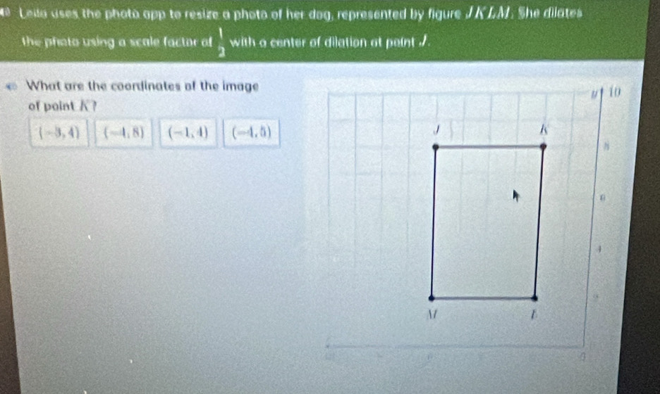 Leila uses the phota app to resize a photo of her dog, represented by figure J KLM. She dilates
the phato using a scale factor of  1/2  with a center of dilation at peint ./
What are the coordinates of the image
of point K?
(-3,4) (-4,8) (-1,4) (-4,5)