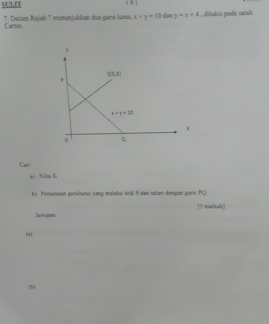 SULIT ( 9 )
7. Dalam Rajah 7 menunjukkan dua garis lurus, x+y=10 dan y=x+4.. dīlukis pada satah
Cartes.
Cari
a Nilai K
b) Persamaan garislurus yang melalui titik S dan selari dengan garis PQ.
[5 markah]
Jawapan
(a)
(b)