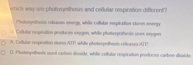 which way are photosynthesis and cellular respiration different?
Photosynthesis releases energy, while cellular respiration stores energy
8. Cellular respiration produces oxygen, while photosynthesis uses oxygen
A. Cellular respiration stores ATP, while photosynthesis releases ATP
D. Phetosynthesis used carbon dioxide, while cellular respiration produces carbon dioxide.