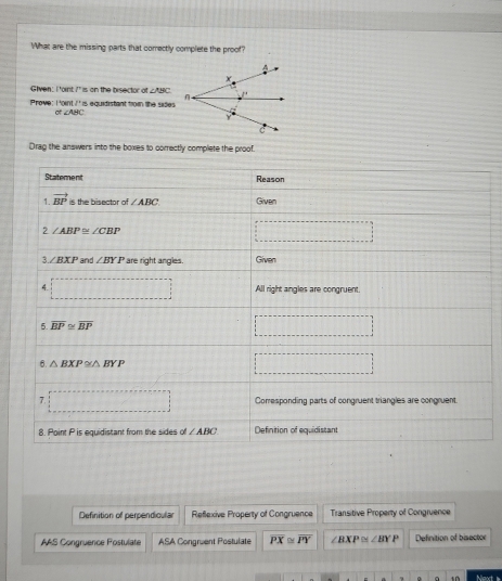What are the missing parts that comectly complete the proof?
Given: I 'oint I' is on the bisector of ∠ ABC
8^+ is equidistant from the sides .
Prove: Point O° ∠ABC
Drag the answers into the boxes to correctly complete the proof.
Definition of perpendicula Reflexive Property of Congruence Transitive Property of Congruence
AAS Congruence Fostulate ASA Congruent Postulate overline PX≌ overline PY ∠ BXP≌ ∠ BYP Definition of bisector