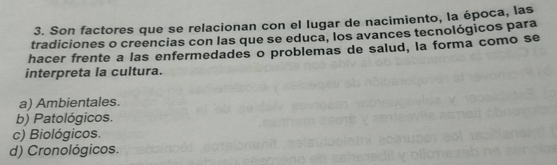 Son factores que se relacionan con el lugar de nacimiento, la época, las
tradiciones o creencias con las que se educa, los avances tecnológicos para
hacer frente a las enfermedades o problemas de salud, la forma como se
interpreta la cultura.
a) Ambientales.
b) Patológicos.
c) Biológicos.
d) Cronológicos.