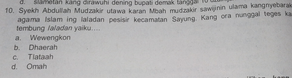 d. slametan kang dirawuhi dening bupati demak tanggai 10 d2
10. Syekh Abdullah Mudzakir utawa karan Mbah mudzakir sawijinin ulama kangnyebarak
agama Islam ing laladan pesisir kecamatan Sayung. Kang ora nunggal teges ka
tembung laladan yaiku....
a. Wewengkon
b. Dhaerah
c. Tlataah
d. Omah