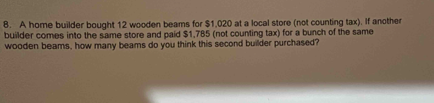 A home builder bought 12 wooden beams for $1,020 at a local store (not counting tax). If another 
builder comes into the same store and paid $1,785 (not counting tax) for a bunch of the same 
wooden beams, how many beams do you think this second builder purchased?