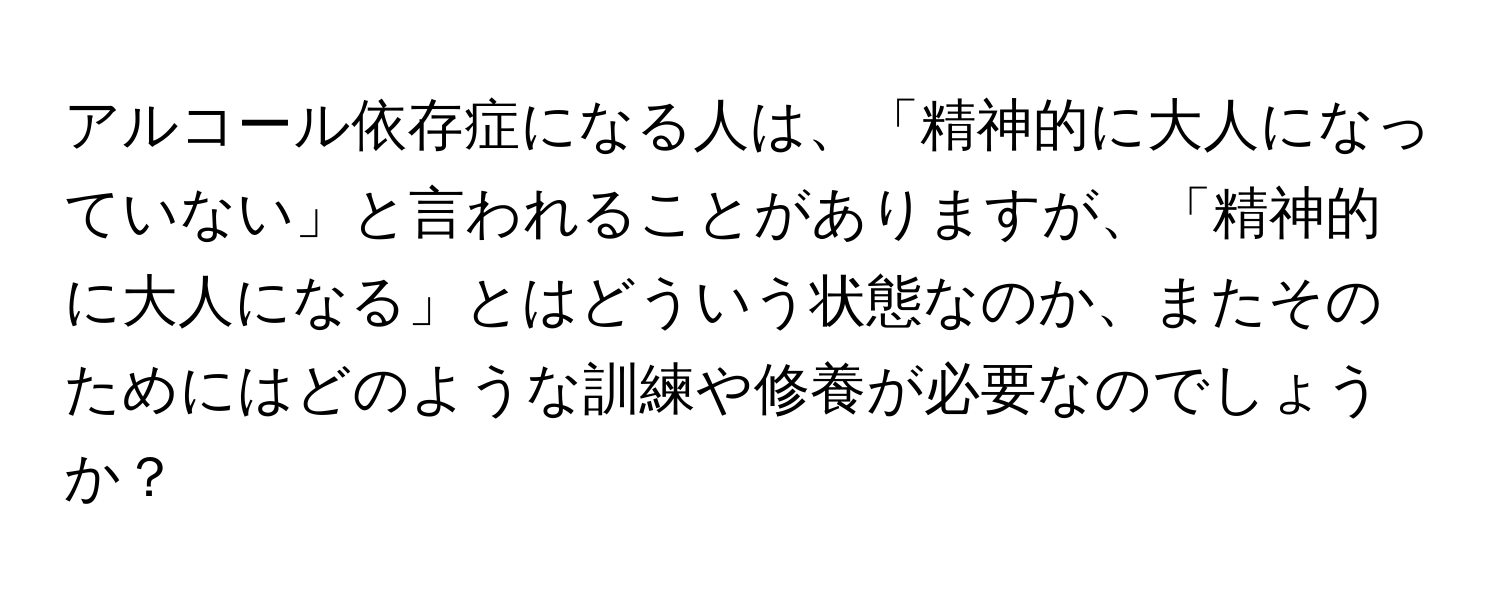 アルコール依存症になる人は、「精神的に大人になっていない」と言われることがありますが、「精神的に大人になる」とはどういう状態なのか、またそのためにはどのような訓練や修養が必要なのでしょうか？